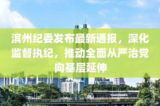 滨州纪委发布最新通报，深化监督执纪，推动全面从严治党向基层延伸