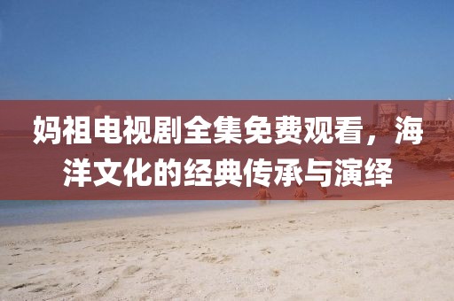妈祖电视剧全集免费观看，海洋文化的经典传承与演绎