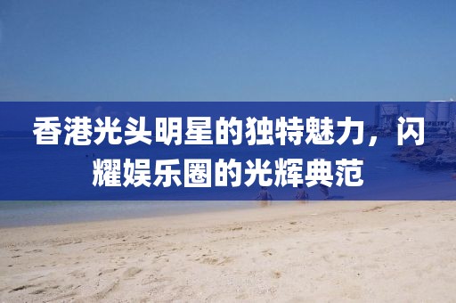 香港光头明星的独特魅力，闪耀娱乐圈的光辉典范