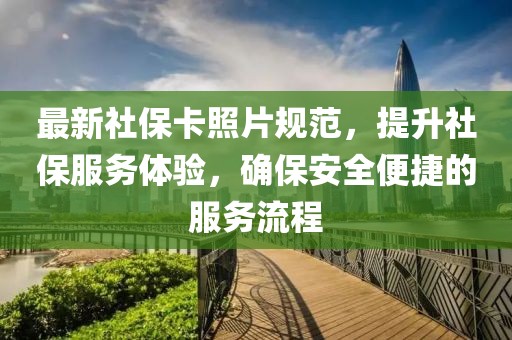 最新社保卡照片规范，提升社保服务体验，确保安全便捷的服务流程