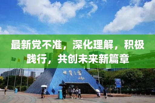 最新党不准，深化理解，积极践行，共创未来新篇章