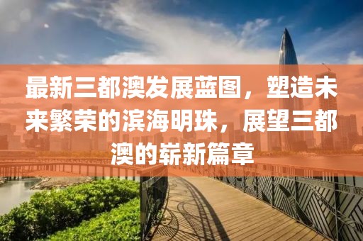 最新三都澳发展蓝图，塑造未来繁荣的滨海明珠，展望三都澳的崭新篇章