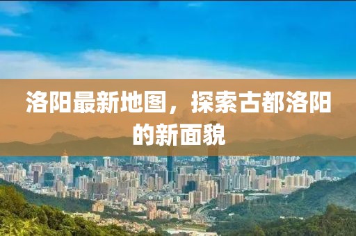 洛阳最新地图，探索古都洛阳的新面貌