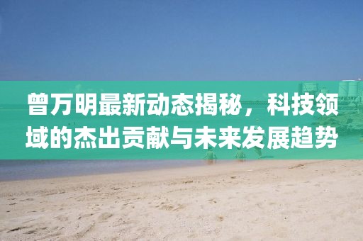 曾万明最新动态揭秘，科技领域的杰出贡献与未来发展趋势