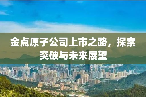 金点原子公司上市之路，探索突破与未来展望