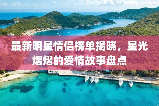 最新明星情侣榜单揭晓，星光熠熠的爱情故事盘点