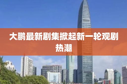 大鹏最新剧集掀起新一轮观剧热潮