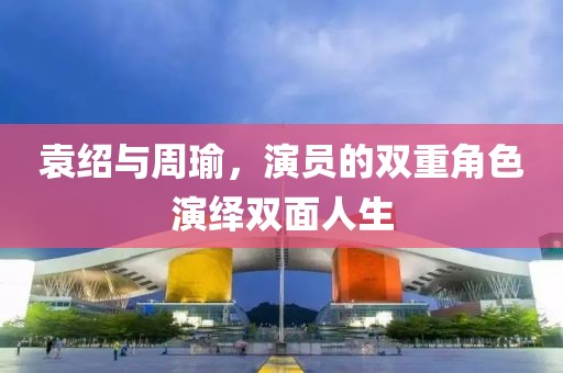 袁绍与周瑜，演员的双重角色演绎双面人生
