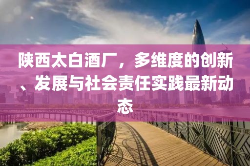 陕西太白酒厂，多维度的创新、发展与社会责任实践最新动态