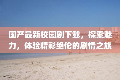 国产最新校园剧下载，探索魅力，体验精彩绝伦的剧情之旅