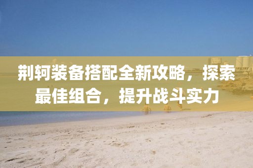 荆轲装备搭配全新攻略，探索最佳组合，提升战斗实力