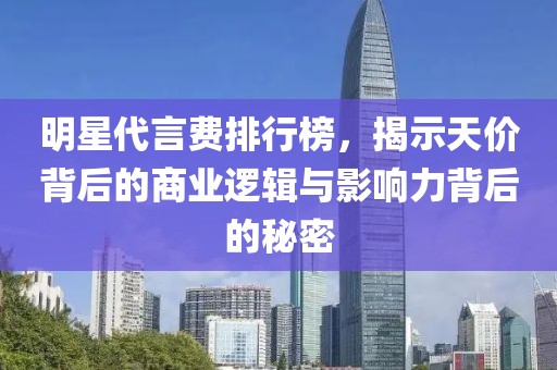 明星代言费排行榜，揭示天价背后的商业逻辑与影响力背后的秘密