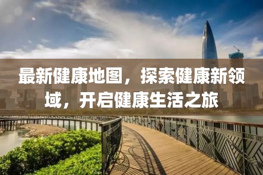 最新健康地图，探索健康新领域，开启健康生活之旅