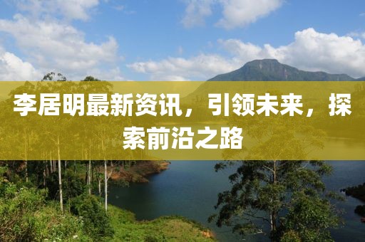 李居明最新资讯，引领未来，探索前沿之路