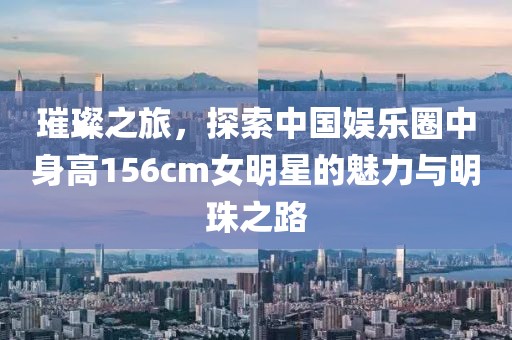 璀璨之旅，探索中国娱乐圈中身高156cm女明星的魅力与明珠之路