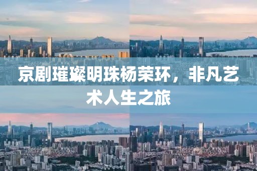 京剧璀璨明珠杨荣环，非凡艺术人生之旅