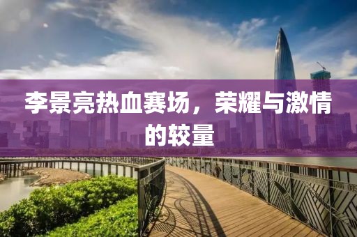 李景亮热血赛场，荣耀与激情的较量