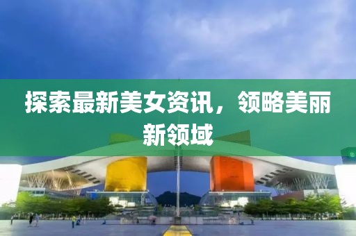 探索最新美女资讯，领略美丽新领域