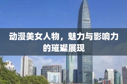 动漫美女人物，魅力与影响力的璀璨展现