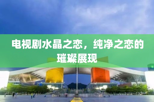 电视剧水晶之恋，纯净之恋的璀璨展现