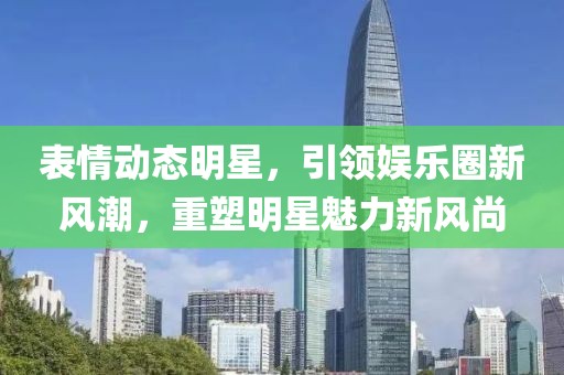 表情动态明星，引领娱乐圈新风潮，重塑明星魅力新风尚