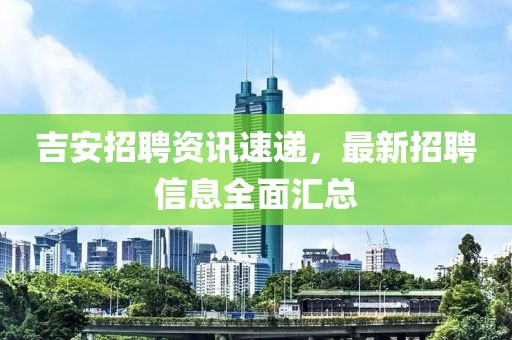 吉安招聘资讯速递，最新招聘信息全面汇总
