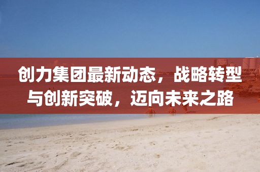 创力集团最新动态，战略转型与创新突破，迈向未来之路