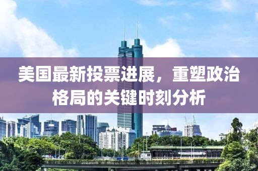 美国最新投票进展，重塑政治格局的关键时刻分析