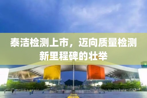 泰洁检测上市，迈向质量检测新里程碑的壮举