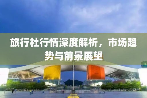 旅行社行情深度解析，市场趋势与前景展望