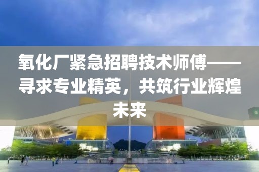 氧化厂紧急招聘技术师傅——寻求专业精英，共筑行业辉煌未来