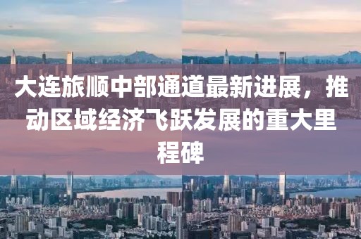 大连旅顺中部通道最新进展，推动区域经济飞跃发展的重大里程碑