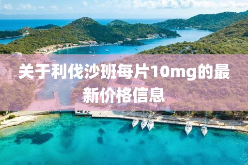 关于利伐沙班每片10mg的最新价格信息