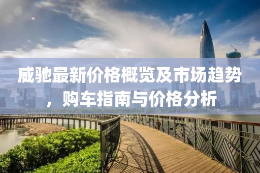 威驰最新价格概览及市场趋势，购车指南与价格分析