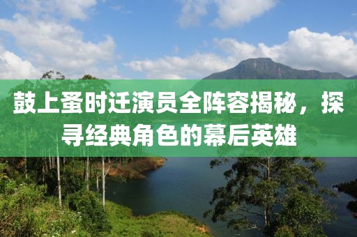 鼓上蚤时迁演员全阵容揭秘，探寻经典角色的幕后英雄