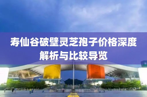寿仙谷破壁灵芝孢子价格深度解析与比较导览