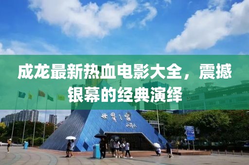 成龙最新热血电影大全，震撼银幕的经典演绎
