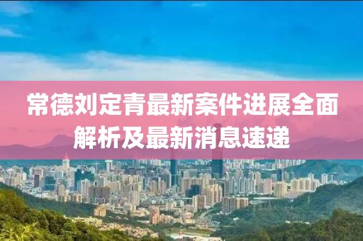 常德刘定青最新案件进展全面解析及最新消息速递