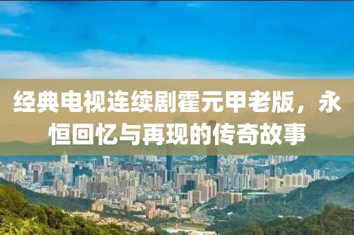 经典电视连续剧霍元甲老版，永恒回忆与再现的传奇故事