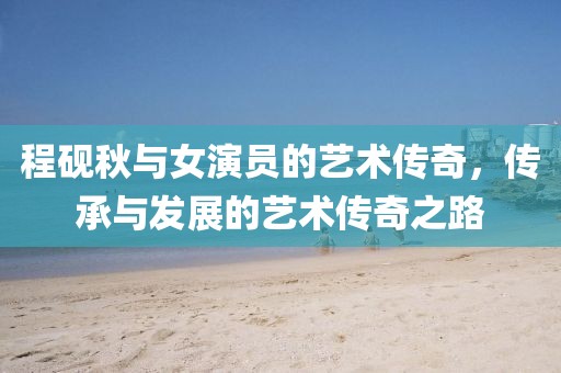 程砚秋与女演员的艺术传奇，传承与发展的艺术传奇之路
