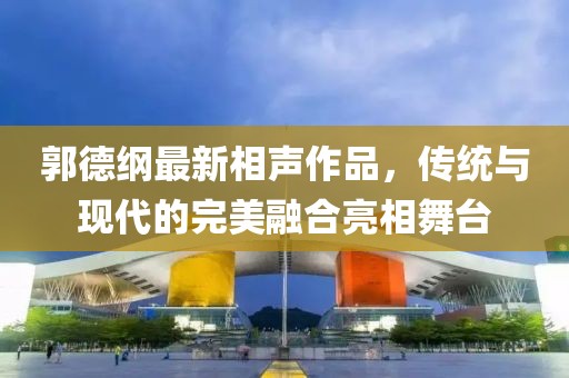 郭德纲最新相声作品，传统与现代的完美融合亮相舞台