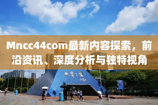Mncc44com最新内容探索，前沿资讯、深度分析与独特视角