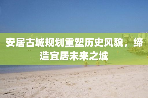 安居古城规划重塑历史风貌，缔造宜居未来之城