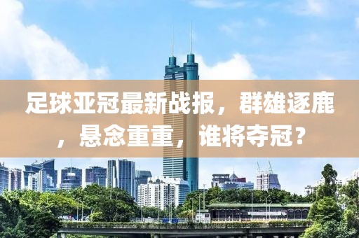 足球亚冠最新战报，群雄逐鹿，悬念重重，谁将夺冠？