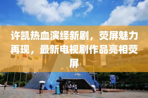 许凯热血演绎新剧，荧屏魅力再现，最新电视剧作品亮相荧屏