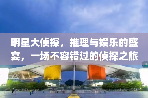 明星大侦探，推理与娱乐的盛宴，一场不容错过的侦探之旅