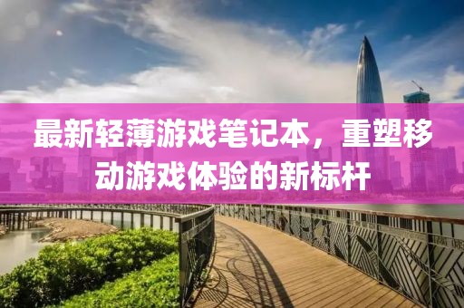 最新轻薄游戏笔记本，重塑移动游戏体验的新标杆