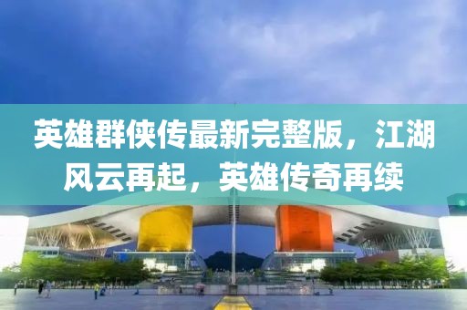 英雄群侠传最新完整版，江湖风云再起，英雄传奇再续