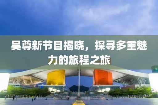 吴尊新节目揭晓，探寻多重魅力的旅程之旅