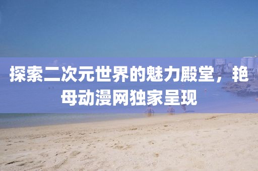 探索二次元世界的魅力殿堂，艳母动漫网独家呈现